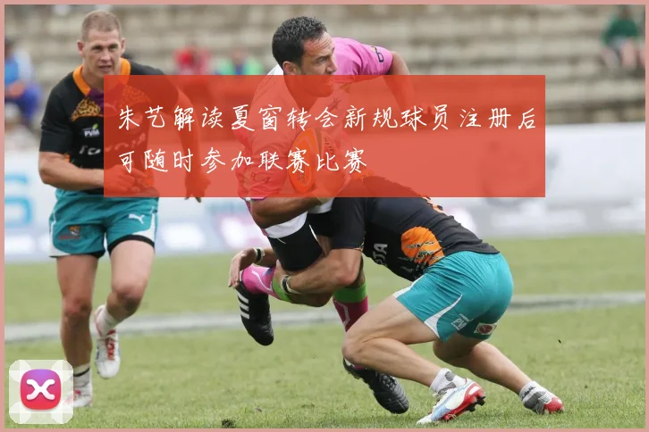 朱艺解读夏窗转会新规球员注册后可随时参加联赛比赛