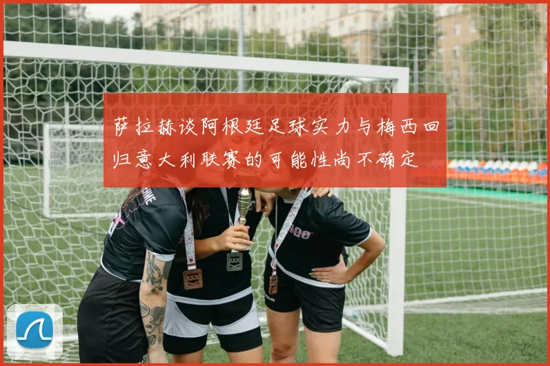 萨拉赫谈阿根廷足球实力与梅西回归意大利联赛的可能性尚不确定