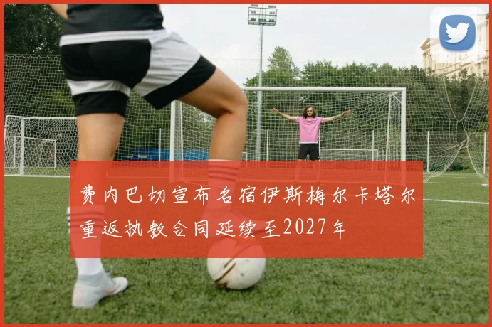费内巴切宣布名宿伊斯梅尔卡塔尔重返执教合同延续至2027年