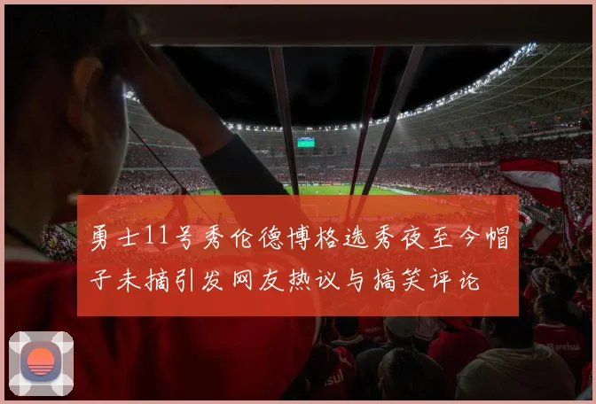 勇士11号秀伦德博格选秀夜至今帽子未摘引发网友热议与搞笑评论