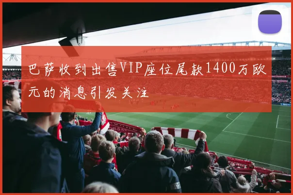 巴萨收到出售VIP座位尾款1400万欧元的消息引发关注