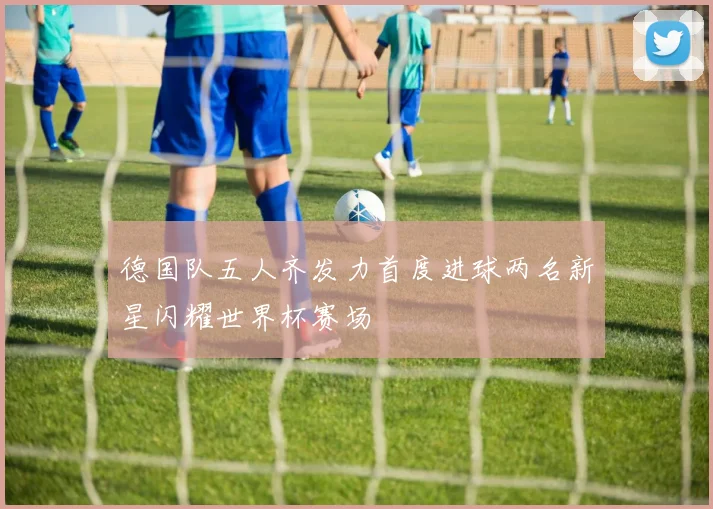 德国队五人齐发力首度进球两名新星闪耀世界杯赛场