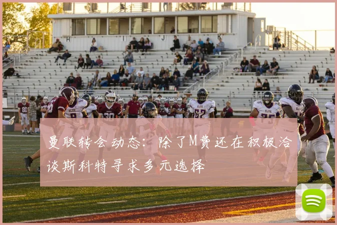 曼联转会动态：除了M费还在积极洽谈斯科特寻求多元选择