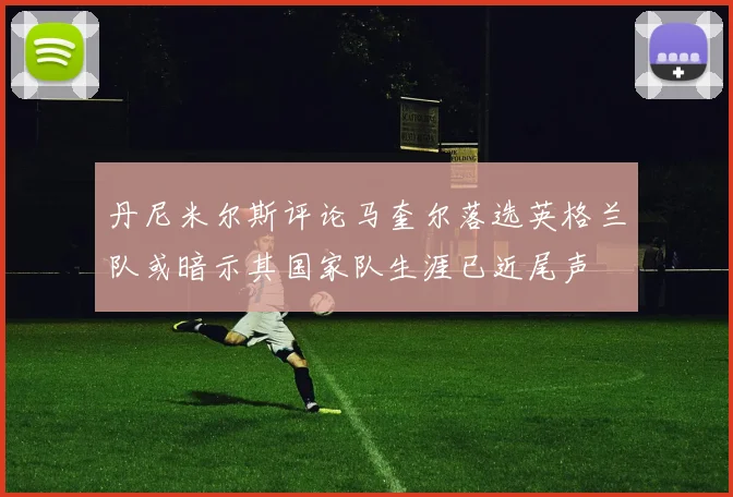 丹尼米尔斯评论马奎尔落选英格兰队或暗示其国家队生涯已近尾声